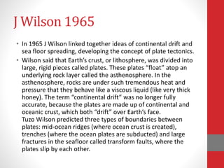 J Wilson 1965
• In 1965 J Wilson linked together ideas of continental drift and
sea floor spreading, developing the concept of plate tectonics.
• Wilson said that Earth’s crust, or lithosphere, was divided into
large, rigid pieces called plates. These plates “float” atop an
underlying rock layer called the asthenosphere. In the
asthenosphere, rocks are under such tremendous heat and
pressure that they behave like a viscous liquid (like very thick
honey). The term “continental drift” was no longer fully
accurate, because the plates are made up of continental and
oceanic crust, which both “drift” over Earth’s face.
Tuzo Wilson predicted three types of boundaries between
plates: mid-ocean ridges (where ocean crust is created),
trenches (where the ocean plates are subducted) and large
fractures in the seafloor called transform faults, where the
plates slip by each other.
 