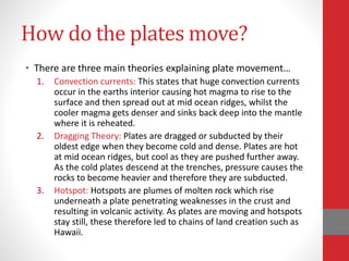 How do the plates move?
• There are three main theories explaining plate movement…
1. Convection currents: This states that huge convection currents
occur in the earths interior causing hot magma to rise to the
surface and then spread out at mid ocean ridges, whilst the
cooler magma gets denser and sinks back deep into the mantle
where it is reheated.
2. Dragging Theory: Plates are dragged or subducted by their
oldest edge when they become cold and dense. Plates are hot
at mid ocean ridges, but cool as they are pushed further away.
As the cold plates descend at the trenches, pressure causes the
rocks to become heavier and therefore they are subducted.
3. Hotspot: Hotspots are plumes of molten rock which rise
underneath a plate penetrating weaknesses in the crust and
resulting in volcanic activity. As plates are moving and hotspots
stay still, these therefore led to chains of land creation such as
Hawaii.
 