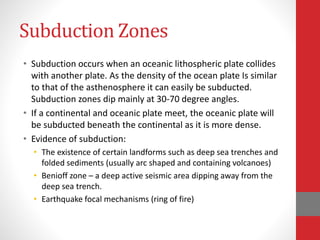 Subduction Zones
• Subduction occurs when an oceanic lithospheric plate collides
with another plate. As the density of the ocean plate Is similar
to that of the asthenosphere it can easily be subducted.
Subduction zones dip mainly at 30-70 degree angles.
• If a continental and oceanic plate meet, the oceanic plate will
be subducted beneath the continental as it is more dense.
• Evidence of subduction:
• The existence of certain landforms such as deep sea trenches and
folded sediments (usually arc shaped and containing volcanoes)
• Benioff zone – a deep active seismic area dipping away from the
deep sea trench.
• Earthquake focal mechanisms (ring of fire)
 