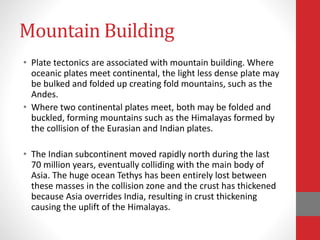 Mountain Building
• Plate tectonics are associated with mountain building. Where
oceanic plates meet continental, the light less dense plate may
be bulked and folded up creating fold mountains, such as the
Andes.
• Where two continental plates meet, both may be folded and
buckled, forming mountains such as the Himalayas formed by
the collision of the Eurasian and Indian plates.
• The Indian subcontinent moved rapidly north during the last
70 million years, eventually colliding with the main body of
Asia. The huge ocean Tethys has been entirely lost between
these masses in the collision zone and the crust has thickened
because Asia overrides India, resulting in crust thickening
causing the uplift of the Himalayas.
 