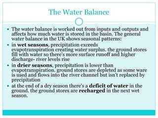 The Water Balance
 The water balance is worked out from inputs and outputs and
affects how much water is stored in the basin. The general
water balance in the UK shows seasonal patterns:
 in wet seasons, precipitation exceeds
evapotranspiration creating water surplus. the ground stores
fill with water so there's more surface runoff and higher
discharge- river levels rise
 in drier seasons, precipitation is lower than
evapotranspiration. ground stores are depleted as some ware
is used and flows into the river channel but isn't replaced by
precipitation
 at the end of a dry season there's a deficit of water in the
ground. the ground stores are recharged in the next wet
season.
 