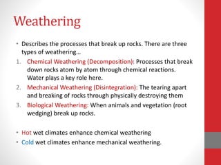 Weathering
• Describes the processes that break up rocks. There are three
types of weathering…
1. Chemical Weathering (Decomposition): Processes that break
down rocks atom by atom through chemical reactions.
Water plays a key role here.
2. Mechanical Weathering (Disintegration): The tearing apart
and breaking of rocks through physically destroying them
3. Biological Weathering: When animals and vegetation (root
wedging) break up rocks.
• Hot wet climates enhance chemical weathering
• Cold wet climates enhance mechanical weathering.
 