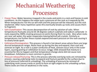 Mechanical Weathering
Processes
• Freeze Thaw: Water becomes trapped in the cracks and joints in a rock and freezes in cold
conditions. As this happens the water puts a pressure on the rock as it expands by 9%.
When temperatures rise the ice will melt and the pressure will be released, but the rock
weakened. After many repetitive cycles this eventually breaks up rocks and causes them
to fragment.
• Salt Crystallisation: This causes decomposition of rock by solution of salts. When
temperatures fluctuate around 26-28 degrees sodium sulphate and sodium carbonate in
rocks expand by 300% creating pressure on joints forcing them to crack. Also when rocks
are near salt water, the water evaporates leaving behind salt crystals. Similarly as
temperatures rise further these crystals expand and exert pressure on the rock causing it
to slowly break apart.
• Exfoliation/Disintegration: This process is found in hot desert areas where there are large
diurnal temperature ranges. Rocks heat up during the day and expand, then cool and
contract at night. As a rock is a poor conductor of heat, stresses occur only in the outer
layers, causing peeling or exfoliation to occur. Griggs 1936 showed that moisture is
essential for this to happen and that temperature change alone did not cause rock
breakdown. Exfoliation is most common in granite.
• Pressure release/fracturing: This is the process whereby overlying rocks are removed by
erosion, causing underlying rocks to expand and fracture parallel to the surface due to
loss of pressure (referred to unloading). The unloading of pressure by removal of
underlying rocks causes cracks or joints to form at right angles to the unloading surface.
There cracks are lines of weakness in the rocks.
 