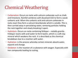 Chemical Weathering
• Carbonation: Occurs on rocks with calcium carbonate such as chalk
and limestone. Rainfall combines with dissolved CO2 to form a weak
carbonic acid. When the carbonic acid and calcium carbonate in
rocks react they form a calcium bicarbonate which is soluble. This is
then carried away in percolating water, removing particles holding
the rock together and slowly breaking it apart.
• Hydrolysis: Occurs on rocks containing feldspar – notably granite.
Feldspar reacts with acid water to form kaolin, which is a soft clay
mineral which weakens the rock. It is described as the chemical
breakdown due to a reaction with water.
• Hydration: is the process whereby certain minerals absorb water,
expand and change.
• Oxidation: Is the reaction of a substance with oxygen. Especially with
iron compounds leading to rusting.
 