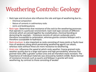 Weathering Controls: Geology
• Rock type and structure also influence the rate and type of weathering due to…
• Chemical composition
• Nature of cements in sedimentary rocks
• Joints and bedding planes
• Rock type: Determines that resistance of the rock to the weathering processes
that operate in a particular environment. Each rock type consists of different
minerals which are joined together by crystallisation, chemical bonding or
dementing for example – limestone consists of calcium carbonate and is
therefore susceptible to carbonation, whereas granite contains feldspar and is
therefore susceptable to hydrolysis.
• Rock structure: is also important as rocks consisting of many joints or faults have
lines of weakness along which penetrating weathering agents can attack,
whereas rocks without these are more resistance to weathering.
• Grain size: influences the speed at which rocks weather. Coarse grained rocks
weather quickly due to a large void space and high permeability, whereas fine
grained rocks offer a greater surface area and are therefore more resistant. The
importance of individual materials was stressed by Goldish (1938). Rocks formed
of resistance minerals such as quartz and feldspar in granite will resist
weathering, by contrast to those consisting of weaker
 