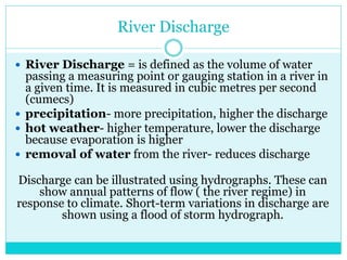 River Discharge
 River Discharge = is defined as the volume of water
passing a measuring point or gauging station in a river in
a given time. It is measured in cubic metres per second
(cumecs)
 precipitation- more precipitation, higher the discharge
 hot weather- higher temperature, lower the discharge
because evaporation is higher
 removal of water from the river- reduces discharge
Discharge can be illustrated using hydrographs. These can
show annual patterns of flow ( the river regime) in
response to climate. Short-term variations in discharge are
shown using a flood of storm hydrograph.
 