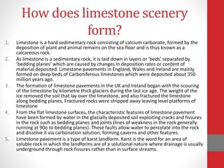 How does limestone scenery
form?
1. Limestone is a hard sedimentary rock consisting of calcium carbonate, formed by the
deposition of plant and animal remains on the sea floor and is thus known as a
calcareous rock.
2. As limestone is a sedimentary rock, it is laid down in layers or ‘beds’ separated by
‘bedding planes’ which are caused by changes in deposition rates or content of
material deposited. Limestone pavements in England, Wales and Ireland are mainly
formed on deep beds of Carboniferous limestones which were deposited about 350
million years ago.
3. The formation of limestone pavements in the UK and Ireland began with the scouring
of the limestone by kilometre thick glaciers during the last ice age. The weight of the
ice removed the soil that lay over the limestone, and also fractured the limestone
along bedding planes. Fractured rocks were stripped away leaving level platforms of
limestone
4. From the flat limestone surfaces, the characteristic features of limestone pavement
have been formed by water in the glacially deposited soil exploiting cracks and fissures
in the rock such as bedding planes and joints (lines of weakness in the rock generally
running at 90o to bedding planes). These faults allow water to percolate into the rock
and dissolve it via carbonation solution, forming caverns and other features.
5. Limestone pavement is a type of karst landform. Karst is the word for an area of
soluble rock in which the landforms are of a solutional nature where drainage is usually
underground through rock fissures rather than in surface streams.
 