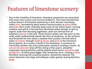 Features of limestone scenery
• Due to the solubility of limestone, limestone pavements are associated
with some very curious and unusual landforms. The most characteristic
surface feature of limestone pavements is their division into blocks,
called clints, bounded by deep vertical fissures known as grikes.Clints
and grikes form under relatively deep cover of soil where water, carrying
carbonic acid which is formed from dissolved carbon dioxide as well as
organic acids from decaying vegetation, picks out vertical lines of
weakness (joints) in the rock. These fissures widen over the years as the
acidic water preferentially attacks the lines of weakness. As the carbonic
acid dissolved the lime stone a swallow hole usually is formed where
water percolates through bedding planes and joints in the limestone
due to gravity. As it moves in faults in the limestone, it continues to
chemically weather the rock (carbonation solution) creating a cavern. As
calcium bicarbonate drips off the ceiling of the cavern, wheather
evaporates leaving behind a calcite deposit which forms stalactites and
stalagmites. As these grow bigger they sometimes form, creating a pillar,
therefore reversing the erosional process. Sometimes however the
cavern becomes very large and collapses under gravity, leaving behind a
gorge.
 