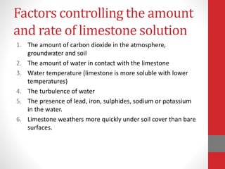 Factors controlling the amount
and rate of limestone solution
1. The amount of carbon dioxide in the atmosphere,
groundwater and soil
2. The amount of water in contact with the limestone
3. Water temperature (limestone is more soluble with lower
temperatures)
4. The turbulence of water
5. The presence of lead, iron, sulphides, sodium or potassium
in the water.
6. Limestone weathers more quickly under soil cover than bare
surfaces.
 