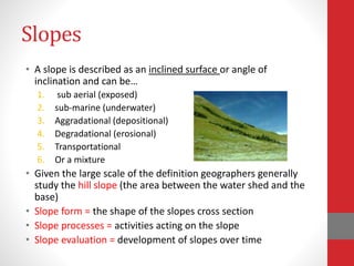 Slopes
• A slope is described as an inclined surface or angle of
inclination and can be…
1. sub aerial (exposed)
2. sub-marine (underwater)
3. Aggradational (depositional)
4. Degradational (erosional)
5. Transportational
6. Or a mixture
• Given the large scale of the definition geographers generally
study the hill slope (the area between the water shed and the
base)
• Slope form = the shape of the slopes cross section
• Slope processes = activities acting on the slope
• Slope evaluation = development of slopes over time
 