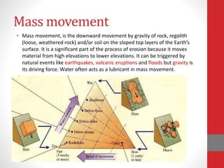 Mass movement
• Mass movement, is the downward movement by gravity of rock, regolith
(loose, weathered rock) and/or soil on the sloped top layers of the Earth’s
surface. It is a significant part of the process of erosion because it moves
material from high elevations to lower elevations. It can be triggered by
natural events like earthquakes, volcanic eruptions and floods but gravity is
its driving force. Water often acts as a lubricant in mass movement.
 