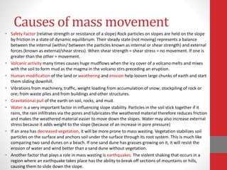 Causes of mass movement
• Safety Factor (relative strength or resistance of a slope) Rock particles on slopes are held on the slope
by friction in a state of dynamic equilibrium. Their steady state (not moving) represents a balance
between the internal (within/ between the particles known as internal or shear strength) and external
forces (known as external/shear stress). When shear strength = shear stress = no movement. If one is
greater than the other = movement.
• Volcanic activity many times causes huge mudflows when the icy cover of a volcano melts and mixes
with the soil to form mud as the magma in the volcano stirs preceding an eruption.
• Human modification of the land or weathering and erosion help loosen large chunks of earth and start
them sliding downhill.
• Vibrations from machinery, traffic, weight loading from accumulation of snow; stockpiling of rock or
ore; from waste piles and from buildings and other structures.
• Gravitational pull of the earth on soil, rocks, and mud.
• Water is a very important factor in influencing slope stability. Particles in the soil stick together if it
rains, the rain infiltrates via the pores and lubricates the weathered material therefore reduces friction
and makes the weathered material easier to move down the slopes. Water may also increase external
stress because it adds weight to the slope (because of an increase in pore pressure)
• If an area has decreased vegetation, it will be more prone to mass wasting. Vegetation stabilizes soil
particles on the surface and anchors soil under the surface through its root system. This is much like
comparing two sand dunes on a beach. If one sand dune has grasses growing on it, it will resist the
erosion of water and wind better than a sand dune without vegetation.
• Another factor that plays a role in mass wasting is earthquakes. The violent shaking that occurs in a
region where an earthquake takes place has the ability to break off sections of mountains or hills,
causing them to slide down the slope.
 