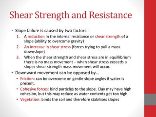 Shear Strength and Resistance
• Slope failure is caused by two factors…
1. A reduction in the internal resistance or shear strength of a
slope (ability to overcome gravity)
2. An increase in shear stress (forces trying to pull a mass
downslope)
3. When the shear strength and shear stress are in equillibrium
there is no mass movement – when shear stress exceeds a
slopes shear strength mass movement will occur.
• Downward movement can be opposed by…
• Friction: can be overcome on gentle slope angles if water is
present.
• Cohesive forces: bind particles to the slope. Clay may have high
cohesion, but this may reduce as water contents get too high.
• Vegetation: binds the soil and therefore stabilises slopes
 