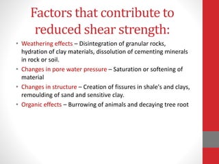 Factors that contribute to
reduced shear strength:
• Weathering effects – Disintegration of granular rocks,
hydration of clay materials, dissolution of cementing minerals
in rock or soil.
• Changes in pore water pressure – Saturation or softening of
material
• Changes in structure – Creation of fissures in shale's and clays,
remoulding of sand and sensitive clay.
• Organic effects – Burrowing of animals and decaying tree root
 