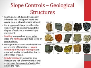 Slope Controls – Geological
Structures
• Faults, angles of dip and vulcanicity
influence the strength of rocks and
create potential weaknesses within it.
• Rock types and character affect the
vulnerability to weathering and the
degree of resistance to downslope
movement.
• Faulting may produce steep valley
sides and folding can produce steep or
gentle slopes.
• Geological structure can influence the
occurrence of land slides – slopes
consisting of multiple rock types are
more vulnerable to landslides due to
differential erosion.
• Regular jointing in rocks may also
increase the risk of movement as well
as increase the amount of water that
enters the rock.
 