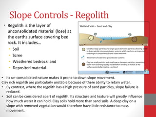 Slope Controls - Regolith
• Regolith is the layer of
unconsolidated material (lose) at
the earths surface covering bed
rock. It includes…
• Soil
• Scree
• Weathered bedrock and
• Deposited material.
• Its un-consolidated nature makes it prone to down slope movement.
Clay rich regolith are particularly unstable because of there ability to retain water.
• By contrast, where the regolith has a high pressure of sand particles, slope failure is
reduced.
• Soil can be considered apart of regolith. Its structure and texture will greatly influence
how much water it can hold. Clay soils hold more than sand soils. A deep clay on a
slope with removed vegetation would therefore have little resistance to mass
movement.
 