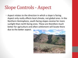 Slope Controls - Aspect
• Aspect relates to the direction in which a slope is facing.
Aspect only really affects local climate, not global ones. In the
Northern Hemisphere, south facing slopes receive far more
sunlight than north facing ones. These are therefore much
better for agriculture and often settlement will locate there
due to the better aspect.
 
