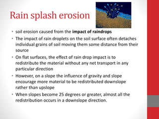 Rain splash erosion
• soil erosion caused from the impact of raindrops
• The impact of rain droplets on the soil surface often detaches
individual grains of soil moving them some distance from their
source
• On flat surfaces, the effect of rain drop impact is to
redistribute the material without any net transport in any
particular direction
• However, on a slope the influence of gravity and slope
encourage more material to be redistributed downslope
rather than upslope
• When slopes become 25 degrees or greater, almost all the
redistribution occurs in a downslope direction.
 