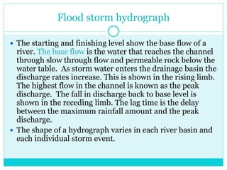 Flood storm hydrograph
 The starting and finishing level show the base flow of a
river. The base flow is the water that reaches the channel
through slow through flow and permeable rock below the
water table. As storm water enters the drainage basin the
discharge rates increase. This is shown in the rising limb.
The highest flow in the channel is known as the peak
discharge. The fall in discharge back to base level is
shown in the receding limb. The lag time is the delay
between the maximum rainfall amount and the peak
discharge.
 The shape of a hydrograph varies in each river basin and
each individual storm event.
 