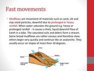 Fast movements
• Mudflows are movement of materials such as sand, silt and
clay-sized particles, downhill due to prolonged or heavy
rainfall. When water saturates the ground e.g. heavy or
prolonged rainfall - it causes a thick, liquid downhill flow of
Earth in a lobe. The saturated soils and debris form a stream.
Some broad mudflows are rather viscous and therefore slow;
others begin very quickly and continue like an avalanche. They
usually occur on slopes of more than 10 degrees.
 