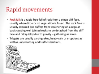 Rapid movements
• Rock fall: is a rapid free-fall of rock from a steep cliff face,
usually where little or no vegetation is found. The rock face is
usually exposed and suffers from weathering on a regular
basis causing well jointed rocks to be detached from the cliff
face and fall quickly due to gravity – gathering as scree.
• Triggers are usually earthquakes, heavy rain or eruptions as
well as undercutting and traffic vibrations.
 
