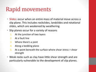 Rapid movements
• Slides: occur when an entire mass of material move across a
slip plane. This includes rockslides, landslides and rotational
slides, which are weakened by weathering.
• Slip planes occur for a variety of reasons
1. At the junction of two layers
2. At a fault line
3. Where there's a joint
4. Along a bedding plane
5. At a point beneath the surface where shear stress > shear
strength
• Weak rocks such as clay have little shear strength and are
particularly vulnerable to the development of slip planes.
 