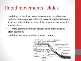 Rapid movements - slides
• Landslides: Is the down slope movement of large blocks of
material that moves as a coherent mass – it retains its internal
structure until hitting the base of the slope and fracturing into
smaller pieces.
• It is more common over wet periods and on steep slopes,
often coastlines.
• Landslides are very sensitive to water content
 