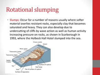 Rotational slumping
• Slumps: Occur for a number of reasons usually where softer
material overlies resistant rocks, especially clay that becomes
saturated and heavy. They can also develop due to
undercutting of cliffs by wave action as well as human activity
increasing pressure on rocks, as shown in Scarborough in
1993, where the Holbeck Hall Hotel slumped into the sea.
 