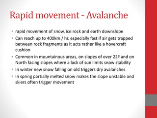 Rapid movement - Avalanche
• rapid movement of snow, ice rock and earth downslope
• Can reach up to 400km / hr. especially fast if air gets trapped
between rock fragments as it acts rather like a hovercraft
cushion
• Common in mountainous areas, on slopes of over 22º and on
North facing slopes where a lack of sun limits snow stability
• In winter new snow falling on old triggers dry avalanches
• In spring partially melted snow makes the slope unstable and
skiers often trigger movement
 