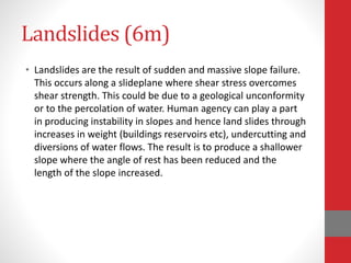 Landslides (6m)
• Landslides are the result of sudden and massive slope failure.
This occurs along a slideplane where shear stress overcomes
shear strength. This could be due to a geological unconformity
or to the percolation of water. Human agency can play a part
in producing instability in slopes and hence land slides through
increases in weight (buildings reservoirs etc), undercutting and
diversions of water flows. The result is to produce a shallower
slope where the angle of rest has been reduced and the
length of the slope increased.
 