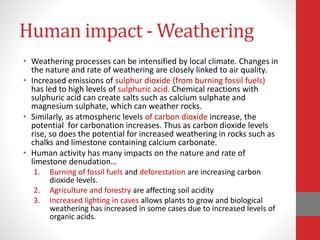 Human impact - Weathering
• Weathering processes can be intensified by local climate. Changes in
the nature and rate of weathering are closely linked to air quality.
• Increased emissions of sulphur dioxide (from burning fossil fuels)
has led to high levels of sulphuric acid. Chemical reactions with
sulphuric acid can create salts such as calcium sulphate and
magnesium sulphate, which can weather rocks.
• Similarly, as atmospheric levels of carbon dioxide increase, the
potential for carbonation increases. Thus as carbon dioxide levels
rise, so does the potential for increased weathering in rocks such as
chalks and limestone containing calcium carbonate.
• Human activity has many impacts on the nature and rate of
limestone denudation…
1. Burning of fossil fuels and deforestation are increasing carbon
dioxide levels.
2. Agriculture and forestry are affecting soil acidity
3. Increased lighting in caves allows plants to grow and biological
weathering has increased in some cases due to increased levels of
organic acids.
 