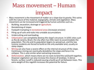 Mass movement – Human
impact
• Mass movement is the movement of matter on a slope due to gravity. This varies
with the nature of the material, topography, climate and vegetation. Mass
movement can be increased and triggered by human activities such as…
1. Building, excavation, drainage or agriculture.
2. Destabilising of slopes
3. Footpath trampling in recreational areas (increases erosion)
4. Piling up of soils and rocks into unstable accumulations
5. Undercutting and overloading.
6. Urbanisation can completely destroy the slope’s structure. In LEDC cities such
as Rio de Janeiro, Brazil, the city often has little room to accommodate the
population. The city and its population begins to spread out, and the low
income residents are forced to build on the only available land, usually on
steep slopes.
7. Mining can also have a severe effect on the internal structure of the slope.
Continuous mining can eventually destabilise the slope and force it to
collapse. This is also similar when extracting resources.
8. Deforestation, which means there are no roots to bind the soil/earth together,
However vegetation can also increase the chance of landslips. In dense
forests, surface runoff is reduced causing a build up of soil between trees. This
extra weight of this regolith increases the potential for failure.
 