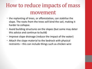 How to reduce impacts of mass
movement
• the replanting of trees, or afforestation, can stabilise the
slope. The roots from the trees will bind the soil, making it
harder to collapse.
• Avoid building structures on the slopes (but some may deter
this advice and continue to build)
• Improve slope drainage (reduce the impact of the water)
• Attach the slope material to the bedrock with physical
restraints – this can include things such as chicken wire
 