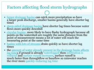 Factors affecting flood storm hydrographs
 larger drainage basins can catch more precipitation so have
a larger peak discharge, smaller basins generally have shorter lag
times
 steep-sided drainage basins have shorter lag times because water
flows more quickly downhill
 circular basins- more likely to have flashy hydrograph because all
points on the watershed are roughly the same distance from the
point of measurement means a lot of water will reach the
measuring point at the same time
 basins with lots of streams drain quickly so have shorter lag
times
 the amount of water already present in the drainage basin affects
lag time: if ground is already waterlogged then infiltration is
reduced and surface runoff increases, surface runoff is
much faster than throughflow or baseflow so rainwater reaches
the river more quickly-reducing lag time
 
