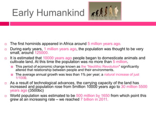 Early Humankind
 The first hominids appeared in Africa around 5 million years ago.
 During early years, 1 million years ago, the population was thought to be very
small, around 125000.
 It is estimated that 10000 years ago people began to domesticate animals and
cultivate land. At this time the population was no more than 5 million.
 This period of economic change known as the “Neolithic Revolution" significantly
altered that relationship between people and their environments.
 The average annual growth was less than 1% per year; a natural increase of just
1/1000.
 As a result of technological advances, the carrying capacity of the land has
increased and population rose from 5million 10000 years ago to 30 million 5500
years ago (3500bc)
 World population was estimated to be 500 million by 1650 from which point this
grew at an increasing rate – we reached 7 billion in 2011.
 