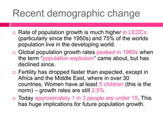 Recent demographic change
 Rate of population growth is much higher in LEDCs
(particularly since the 1950s) and 75% of the worlds
population live in the developing world.
 Global population growth rates peaked in 1960s when
the term “population explosion” came about, but has
declined since.
 Fertility has dropped faster than expected, except in
Africa and the Middle East, where in over 30
countries, Women have at least 5 children (this is the
norm) – growth rates are still 2.5%
 Today approximately 1 in 3 people are under 15. This
has huge implications for future population growth.
 