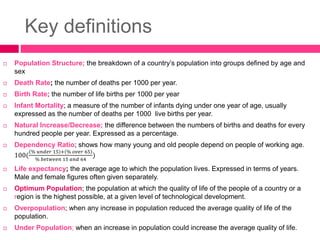 Key definitions
 Population Structure; the breakdown of a country’s population into groups defined by age and
sex
 Death Rate; the number of deaths per 1000 per year.
 Birth Rate; the number of life births per 1000 per year
 Infant Mortality; a measure of the number of infants dying under one year of age, usually
expressed as the number of deaths per 1000 live births per year.
 Natural Increase/Decrease; the difference between the numbers of births and deaths for every
hundred people per year. Expressed as a percentage.
 Dependency Ratio; shows how many young and old people depend on people of working age.
100(
% 𝑢𝑛𝑑𝑒𝑟 15 + % 𝑜𝑣𝑒𝑟 65
% 𝑏𝑒𝑡𝑤𝑒𝑒𝑛 15 𝑎𝑛𝑑 64
)
 Life expectancy; the average age to which the population lives. Expressed in terms of years.
Male and female figures often given separately.
 Optimum Population; the population at which the quality of life of the people of a country or a
region is the highest possible, at a given level of technological development.
 Overpopulation; when any increase in population reduced the average quality of life of the
population.
 Under Population; when an increase in population could increase the average quality of life.
 