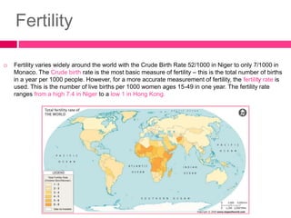 Fertility
 Fertility varies widely around the world with the Crude Birth Rate 52/1000 in Niger to only 7/1000 in
Monaco. The Crude birth rate is the most basic measure of fertility – this is the total number of births
in a year per 1000 people. However, for a more accurate measurement of fertility, the fertility rate is
used. This is the number of live births per 1000 women ages 15-49 in one year. The fertility rate
ranges from a high 7.4 in Niger to a low 1 in Hong Kong.
 