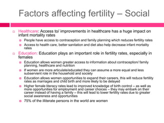 Factors affecting fertility – Social
 Healthcare: Access to/ improvements in healthcare has a huge impact on
infant mortality rates
 People have access to contraception and family planning which reduces fertility rates
 Access to health care, better sanitation and diet also help decrease infant mortality
rates
 Education: Education plays an important role in fertility rates, especially in
females
 Education allows women greater access to information about contraception/ family
planning, healthcare and nutrition
 If women are more articulate/educated they can assume a more equal and less
subservient role in the household and society
 Education allows women opportunities to expand their careers, this will reduce fertility
rates as marriages and child birth and more likely to be delayed
 Higher female literacy rates lead to improved knowledge of birth control – as well as
more opportunities for employment and career choices – they may embark on their
career instead of having a family – this will lead to lower fertility rates due to greater
social awareness and opportunities
 75% of the illiterate persons in the world are women
 