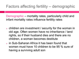 Factors affecting fertility – demographic
Demographic – mortality rates, particularly child and
infant mortality rates influence fertility rates
 children are investment / security for the woman in
old age. Often women have no inheritance / land
rights, so if their husband dies and there are no
children, a woman becomes destitute
 in Sub-Saharan Africa it has been found that
women must have 10 children to be 95 % sure of
having a surviving adult son
 