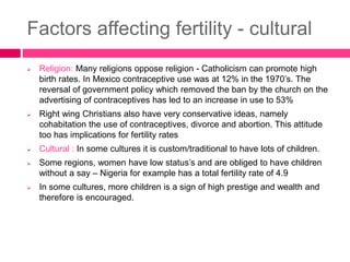 Factors affecting fertility - cultural
 Religion: Many religions oppose religion - Catholicism can promote high
birth rates. In Mexico contraceptive use was at 12% in the 1970’s. The
reversal of government policy which removed the ban by the church on the
advertising of contraceptives has led to an increase in use to 53%
 Right wing Christians also have very conservative ideas, namely
cohabitation the use of contraceptives, divorce and abortion. This attitude
too has implications for fertility rates
 Cultural : In some cultures it is custom/traditional to have lots of children.
 Some regions, women have low status’s and are obliged to have children
without a say – Nigeria for example has a total fertility rate of 4.9
 In some cultures, more children is a sign of high prestige and wealth and
therefore is encouraged.
 