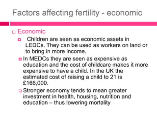 Factors affecting fertility - economic
 Economic
 Children are seen as economic assets in
LEDCs. They can be used as workers on land or
to bring in more income.
 In MEDCs they are seen as expensive as
education and the cost of childcare makes it more
expensive to have a child. In the UK the
estimated cost of raising a child to 21 is
£166,000.
 Stronger economy tends to mean greater
investment in health, housing, nutrition and
education – thus lowering mortality
 