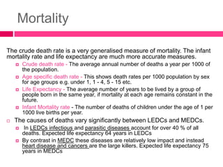 Mortality
The crude death rate is a very generalised measure of mortality. The infant
mortality rate and life expectancy are much more accurate measures.
 Crude death rate - The average annual number of deaths a year per 1000 of
the population.
 Age specific death rate - This shows death rates per 1000 population by sex
for age groups e.g. under 1, 1 - 4, 5 - 15 etc.
 Life Expectancy - The average number of years to be lived by a group of
people born in the same year, if mortality at each age remains constant in the
future.
 Infant Mortality rate - The number of deaths of children under the age of 1 per
1000 live births per year.
 The causes of deaths vary significantly between LEDCs and MEDCs.
 In LEDCs infectious and parasitic diseases account for over 40 % of all
deaths. Expected life expectancy 64 years in LEDCs
 By contrast in MEDC these diseases are relatively low impact and instead
heart disease and cancers are the large killers. Expected life expectancy 75
years in MEDCs
 
