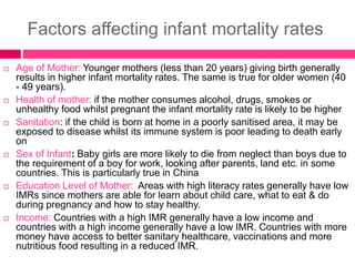 Factors affecting infant mortality rates
 Age of Mother: Younger mothers (less than 20 years) giving birth generally
results in higher infant mortality rates. The same is true for older women (40
- 49 years).
 Health of mother: if the mother consumes alcohol, drugs, smokes or
unhealthy food whilst pregnant the infant mortality rate is likely to be higher
 Sanitation: if the child is born at home in a poorly sanitised area, it may be
exposed to disease whilst its immune system is poor leading to death early
on
 Sex of Infant: Baby girls are more likely to die from neglect than boys due to
the requirement of a boy for work, looking after parents, land etc. in some
countries. This is particularly true in China
 Education Level of Mother: Areas with high literacy rates generally have low
IMRs since mothers are able for learn about child care, what to eat & do
during pregnancy and how to stay healthy.
 Income: Countries with a high IMR generally have a low income and
countries with a high income generally have a low IMR. Countries with more
money have access to better sanitary healthcare, vaccinations and more
nutritious food resulting in a reduced IMR.
 