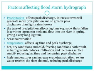 Factors affecting flood storm hydrograph
 Precipitation- affects peak discharge. Intense storms will
generate more precipitation and so greater peak
discharges than light rain showers
 the type of precipitation affects lag time e.g. snow thats fallen
in a winter storm can melt and flow into the river in spring,
giving a very long lag time
 Seasonal variation
 temperature- affects lag time and peak discharge
 hot, dry conditions and cold, freezing conditions both result
in hard ground- reduces infiltration and increases surface
runoff- reducing lag time and increasing peak discharge
 high temperatures can increase evapotranspiration, so less
water reaches the river channel, reducing peak discharge
 