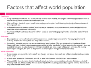 Factors that affect world population
Healthcare
 A high standard of health care in a country will help to lower infant mortality, reducing the birth rate as people don’t need to
have as many children in order to ensure some survive.
 High health care standards ensure people have good access to modern health treatment, prolonging life expectancy and
lowering death rate.
 In areas with balanced, healthy diets the death rate will be lowered but in countries with poor diets or a lack of food the
death rate will increase due to malnutrition.
 Countries with high health care standards will have access to retroviral drugs giving them the potential to tackle HIV and
other STIs.
Education
 Emancipation of women will reduce the birth rate as women are able to get careers rather than staying at home and
nurturing children also making them less likely to have children.
 Compulsory education ensures that people are educated about hygiene, STIs and contraception. Knowledge of basic
hygiene will lower the death rate since people can maintain a better standard of hygiene (assuming the necessary items are
available). Education about contraception will help reduce birth rate since people will be aware of the benefits of using
contraception but again, this relies on the provision of contraceptives from governments or charities.
Social Provisions
 If proper social care is provided to the elderly and they are well looked after, death rate will be reduced since they are able
to live longer.
 If clean water is available, death rate is reduced as water born diseases such as cholera aren’t prevalent. I
 The availability of media makes it easier to educate people and raise awareness about outbreaks of diseases potentially
reducing death rate. The availability of media is also important for educating people about hygiene, avoiding disease etc. if
they were unable to attend school.
 