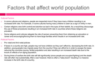 Factors that affect world population
Cultural Factors
 In some cultures and religions, people are respected more if they have many children resulting in an
increased birth rate. For example, in some cultures having many children is seen as a sign of virility in men.
 Certain religions view birth control and abortion as bad in the eyes of their beliefs. As a result they discourage
the use of these procedures resulting in an increased birth rate in countries where these religions are
prevalent.
 Some religions and cultures relegate the role of women preventing them from obtaining an education or
career and encouraging/forcing them to have large families which results in an increased birth rate.
Political Factors
 Pro natal and Anti natal policies
 If taxes in a country are high, people may not have children as they can’t afford to, decreasing the birth rate. In
addition, young people may migrate away from the country if they can afford to in order to escape the taxes
reducing the countries (young, fertile) population and also resulting in an increased death rate due to the
knock on effects of an aging population.
 During times of warfare the birth rate will fall significantly (since people are occupied fighting) and the death
rate will often rise substantially. After a war however, there is often a “baby boom” resulting in a massive
increase in the birth rate of a country.
 