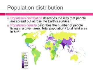 Population distribution
 Population distribution describes the way that people
are spread out across the Earth’s surface.
 Population density describes the number of people
living in a given area. Total population / total land area
in km2
 