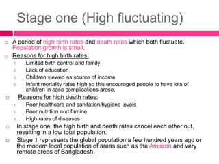 Stage one (High fluctuating)
 A period of high birth rates and death rates which both fluctuate.
Population growth is small.
 Reasons for high birth rates:
1. Limited birth control and family
2. Lack of education
3. Children viewed as source of income
4. Infant mortality rates high so this encouraged people to have lots of
children in case complications arose.
 Reasons for high death rates:
1. Poor healthcare and sanitation/hygiene levels
2. Poor nutrition and famine
3. High rates of diseases
 In stage one, the high birth and death rates cancel each other out,
resulting in a low total population.
 Stage 1 represents the global population a few hundred years ago or
the modern local population of areas such as the Amazon and very
remote areas of Bangladesh.
 