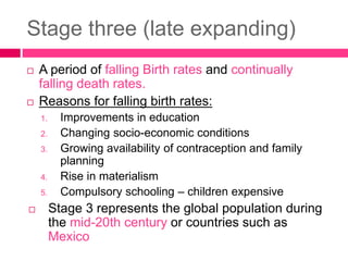 Stage three (late expanding)
 A period of falling Birth rates and continually
falling death rates.
 Reasons for falling birth rates:
1. Improvements in education
2. Changing socio-economic conditions
3. Growing availability of contraception and family
planning
4. Rise in materialism
5. Compulsory schooling – children expensive
 Stage 3 represents the global population during
the mid-20th century or countries such as
Mexico
 